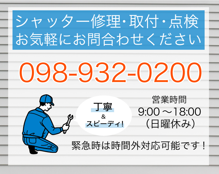 シャッター修理・取付・点検 お気軽にお問合わせください 098-932-0200 丁寧＆スピーディ！営業時間／9：00～18：00（日曜休み） 緊急時は時間外対応◎